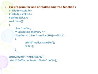 • Ex: program for use of realloc and free function :
#include<stdio.h>
#include<stdlib.h>
#define NULL 0
void main()
{
char *buffer;
/* allocating memory */
if(buffer = (char *)malloc(10))==NULL)
{
printf(“malloc failedn”);
exit(1);
}
strcpy(buffer,”HYDERABAD”);
printf(“Buffer contains : %sn”,buffer);
 