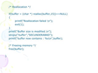 /* Reallocation */
if(buffer = (char *) realloc(buffer,15))==NULL)
{
printf(“Reallocation failed n”);
exit(1);
}
printf(“Buffer size is modified.n”);
strcpy(“buffer”,”SECUNDERABAD”);
printf(“buffer now contains : %sn”,buffer);
/* Freeing memory */
free(buffer);
}
 