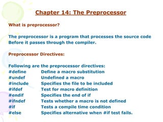 Chapter 14: The Preprocessor
What is preprocessor?
The preprocessor is a program that processes the source code
Before it passes through the compiler.
Preprocessor Directives:
Following are the preprocessor directives:
#define Define a macro substitution
#undef Undefined a macro
#include Specifies the file to be included
#ifdef Test for macro definition
#endif Specifies the end of if
#ifndef Tests whether a macro is not defined
#if Tests a compile time condition
#else Specifies alternative when #if test fails.
 