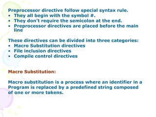 Preprocessor directive follow special syntax rule.
• They all begin with the symbol #.
• They don’t require the semicolon at the end.
• Preprocessor directives are placed before the main
line
These directives can be divided into three categories:
• Macro Substitution directives
• File inclusion directives
• Compile control directives
Macro Substitution:
Macro substitution is a process where an identifier in a
Program is replaced by a predefined string composed
of one or more tokens.
 