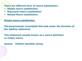There are different form of macro substitution.
• Simple macro substitution.
• Argument macro substitution.
• Nested Macro substitution.
Simple macro substitution.
The preprocessor accomplish this task under the direction of
the #define statement
This statement usually known as a macro definition
or simply macro.
Syntax: #define identifier string
 