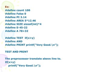 Ex:
#define count 100
#define False 0
#define PI 3.14
#define AREA 5*12.46
#define SIZE sizeof(int)*4
#define D 45-22
#define A 78+32
#define TEST if(x>y)
#define AND
#define PRINT printf(“Very Good.n”);
TEST AND PRINT
The preprocessor translate above line to.
If(x>y)
printf(“Very Good.n”);
 