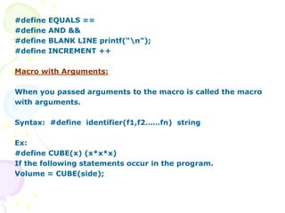 #define EQUALS ==
#define AND &&
#define BLANK LINE printf(“n”);
#define INCREMENT ++
Macro with Arguments:
When you passed arguments to the macro is called the macro
with arguments.
Syntax: #define identifier(f1,f2……fn) string
Ex:
#define CUBE(x) (x*x*x)
If the following statements occur in the program.
Volume = CUBE(side);
 