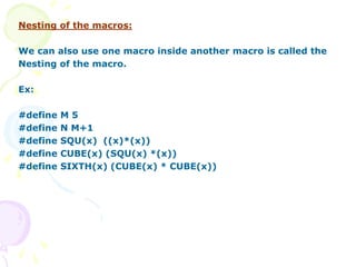 Nesting of the macros:
We can also use one macro inside another macro is called the
Nesting of the macro.
Ex:
#define M 5
#define N M+1
#define SQU(x) ((x)*(x))
#define CUBE(x) (SQU(x) *(x))
#define SIXTH(x) (CUBE(x) * CUBE(x))
 