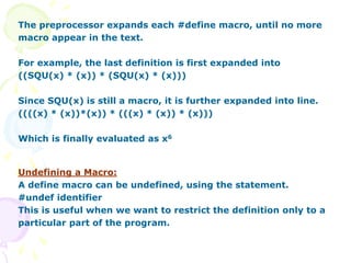 The preprocessor expands each #define macro, until no more
macro appear in the text.
For example, the last definition is first expanded into
((SQU(x) * (x)) * (SQU(x) * (x)))
Since SQU(x) is still a macro, it is further expanded into line.
((((x) * (x))*(x)) * (((x) * (x)) * (x)))
Which is finally evaluated as x6
Undefining a Macro:
A define macro can be undefined, using the statement.
#undef identifier
This is useful when we want to restrict the definition only to a
particular part of the program.
 