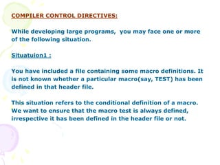COMPILER CONTROL DIRECTIVES:
While developing large programs, you may face one or more
of the following situation.
Situatuion1 :
You have included a file containing some macro definitions. It
is not known whether a particular macro(say, TEST) has been
defined in that header file.
This situation refers to the conditional definition of a macro.
We want to ensure that the macro test is always defined,
irrespective it has been defined in the header file or not.
 