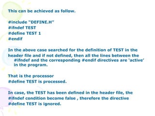 This can be achieved as follow.
#include “DEFINE.H”
#ifndef TEST
#define TEST 1
#endif
In the above case searched for the definition of TEST in the
header file and if not defined, then all the lines between the
#ifndef and the corresponding #endif directives are ‘active’
in the program.
That is the processor
#define TEST is processed.
In case, the TEST has been defined in the header file, the
#ifndef condition become false , therefore the directive
#define TEST is ignored.
 