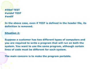 #ifdef TEST
#undef TEST
#endif
In the above case, even if TEST is defined in the header file, its
definition is removed.
Situation 2:
Suppose a customer has two different types of computers and
you are required to write a program that will run on both the
system. You want to use the same program, although certain
lines of code must be different for each system.
The main concern is to make the program portable.
 