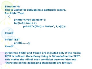 Situation 4:
This is useful for debugging a particular macro.
Ex: #ifdef Test
{
printf(“Array Element”);
for(i=0;i<m;i++)
printf(“x[%d] = %dn”, I, x[i]);
}
#endif
………….
#ifdef TEST
printf(…….);
#endif
Directives #ifdef and #endif are included only if the macro
TEST is defined. Once Every thing is OK undefine the TEST.
This makes the #ifdef TEST condition become false and
therefore all the debugging statements are left out.
 