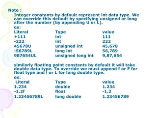Note :
Integer constants by default represent int data type. We
can override this default by specifying unsigned or long
after the number (by appending U or L).
ex:
Literal Type value
+111 int 111
-222 int 222
45678U unsigned int 45,678
-56789L long int 56,789
987654UL unsigned long int 9,87,654
similarly floating point constants by default it will take
double data type. To override we must append f or F for
float type and l or L for long double type.
ex:
Literal Type value
1.234 double 1.234
-1.2f float -1.2
1.23456789L long double 1.23456789
 