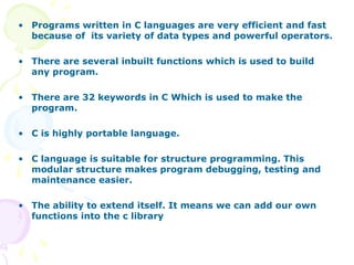 • Programs written in C languages are very efficient and fast
because of its variety of data types and powerful operators.
• There are several inbuilt functions which is used to build
any program.
• There are 32 keywords in C Which is used to make the
program.
• C is highly portable language.
• C language is suitable for structure programming. This
modular structure makes program debugging, testing and
maintenance easier.
• The ability to extend itself. It means we can add our own
functions into the c library
 