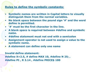 Rules to define the symbolic constants:
• Symbolic names are written in Capital letters to visually
distinguish them from the normal variables.
• No blank space between the pound sign ‘#’ and the word
define is permitted.
• ‘#’ must be the first character in the line.
• A blank space is required between #define and symbolic
name.
• #define statement must not end with a semicolon
• Assignment operator is not used to assign a value to the
symbolic name.
• A statement can define only one name
Invalid define statement:
#define X=2.5, # define MAX 10, #define N 25; ,
#define PI , R 3.14 , #define PRICE$ 100
 