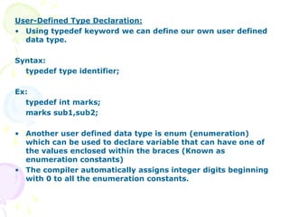 User-Defined Type Declaration:
• Using typedef keyword we can define our own user defined
data type.
Syntax:
typedef type identifier;
Ex:
typedef int marks;
marks sub1,sub2;
• Another user defined data type is enum (enumeration)
which can be used to declare variable that can have one of
the values enclosed within the braces (Known as
enumeration constants)
• The compiler automatically assigns integer digits beginning
with 0 to all the enumeration constants.
 