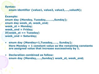 Syntax:
enum identifier {value1, value2, value3,….,valueN};
Example:
enum day {Monday, Tuesday,……..,Sunday};
enum day week_st, week_end;
week_st = Monday;
week_end = Friday;
If(week_st == Tuesday)
week_end = Saturday;
• enum day {Monday=1,Tuesday,….., Sunday};
Here Monday = 1 constant value so the remaining constants
are assigned value that increase successively by 1.
• Declaration combined as follow:
enum day {Monday,…..,Sunday} week_st, week_end;
 
