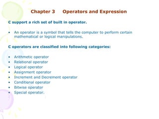 Chapter 3 Operators and Expression
C support a rich set of built in operator.
• An operator is a symbol that tells the computer to perform certain
mathematical or logical manipulations.
C operators are classified into following categories:
• Arithmetic operator
• Relational operator
• Logical operator
• Assignment operator
• Increment and Decrement operator
• Conditional operator
• Bitwise operator
• Special operator.
 
