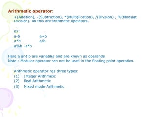 Arithmetic operator:
+(Addition), -(Subtraction), *(Multiplication), /(Division) , %(Modulat
Division). All this are arithmetic operators.
ex:
a-b a+b
a*b a/b
a%b -a*b
Here a and b are variables and are known as operands.
Note : Modular operator can not be used in the floating point operation.
Arithmetic operator has three types:
(1) Integer Arithmetic
(2) Real Arithmetic
(3) Mixed mode Arithmetic
 