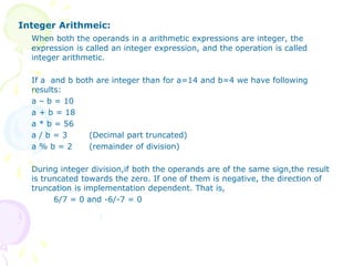 Integer Arithmeic:
When both the operands in a arithmetic expressions are integer, the
expression is called an integer expression, and the operation is called
integer arithmetic.
If a and b both are integer than for a=14 and b=4 we have following
results:
a – b = 10
a + b = 18
a * b = 56
a / b = 3 (Decimal part truncated)
a % b = 2 (remainder of division)
During integer division,if both the operands are of the same sign,the result
is truncated towards the zero. If one of them is negative, the direction of
truncation is implementation dependent. That is,
6/7 = 0 and -6/-7 = 0
 