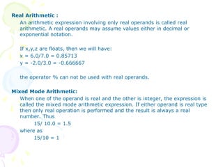 Real Arithmetic :
An arithmetic expression involving only real operands is called real
arithmetic. A real operands may assume values either in decimal or
exponential notation.
If x,y,z are floats, then we will have:
x = 6.0/7.0 = 0.85713
y = -2.0/3.0 = -0.666667
the operator % can not be used with real operands.
Mixed Mode Arithmetic:
When one of the operand is real and the other is integer, the expression is
called the mixed mode arithmetic expression. If either operand is real type
then only real operation is performed and the result is always a real
number. Thus
15/ 10.0 = 1.5
where as
15/10 = 1
 