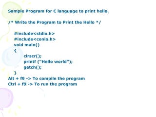 Sample Program for C language to print hello.
/* Write the Program to Print the Hello */
#include<stdio.h>
#include<conio.h>
void main()
{
clrscr();
printf (“Hello world”);
getch();
}
Alt + f9 -> To compile the program
Ctrl + f9 -> To run the program
 