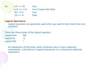 Ex: 4.5 <= 10 true
a+b == c+d true if equal else false
10< 7+5 true
-35 >= 0 false
Logical Operators:
Logical operators are generally used when you want to test more than one
condition.
There are three types of the logical operator:
Logical And &&
Logical Or ||
Logical Not !
Ax expression of this kind, which combines two or more relational
expressions, is termed as a logical expression or a compound relational
expression.
 