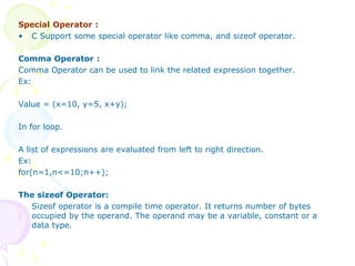 Special Operator :
• C Support some special operator like comma, and sizeof operator.
Comma Operator :
Comma Operator can be used to link the related expression together.
Ex:
Value = (x=10, y=5, x+y);
In for loop.
A list of expressions are evaluated from left to right direction.
Ex:
for(n=1,n<=10;n++);
The sizeof Operator:
Sizeof operator is a compile time operator. It returns number of bytes
occupied by the operand. The operand may be a variable, constant or a
data type.
 
