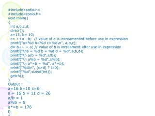 #include<stdio.h>
#include<conio.h>
void main()
{
int a,b,c,d;
clrscr();
a=15, b= 10;
c= ++a - b; // value of a is increamented before use in expression
printf("a=%d b=%d c=%dn", a,b,c);
d= b++ + a; // value of b is increament after use in expression
printf("na = %d b = %d d = %d",a,b,d);
printf("n a/b = %d",a/b);
printf("n a%b = %d",a%b);
printf("n a*=b = %d", a*=b);
printf("%dn", (c>d) ? 1:0);
printf(“%d”,sizeof(int));
getch();
}
Output :
a=16 b=10 c=6
a = 16 b = 11 d = 26
a/b = 1
a%b = 5
a*=b = 176
0
 