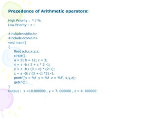 Precedence of Arithmetic operators:
High Priority : * / %
Low Priority : + -
#include<stdio.h>
#include<conio.h>
void main()
{
float a,b,c,x,y,z;
clrscr();
a = 9; b = 12; c = 3;
x = a -b / 3 + c * 2 -1;
y = a -b / (3 + c) * (2-1);
z = a -(b / (3 + c) *2) -1;
printf("x = %f y = %f z = %f", x,y,z);
getch();
}
Output : x =10.000000 , y = 7. 000000 , z = 4. 000000
 