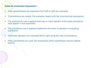 Rules for Evaluation Expression :
• First, parenthesized sub expression from left to right are evaluated
• If parentheses are nested, the evaluation begins with the innermost sub expressions
• The associativity rule is applied when two or more operator of the same precedence
level appear in sub expression.
• The precedence rule is applied to determine the order of operator in evaluating
expression.
• Arithmetic operators are evaluated left to right using the rules of precedence
• When parentheses are used, the expressions within parentheses assume highest
priority.
 