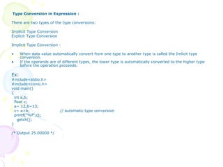 Type Conversion in Expression :
There are two types of the type conversions:
Implicit Type Conversion
Explicit Type Conversion
Implicit Type Conversion :
• When data value automatically convert from one type to another type is called the Imlicit type
conversion.
• If the operands are of different types, the lower type is automatically converted to the higher type
before the operation proceeds.
Ex:
#include<stdio.h>
#include<conio.h>
void main()
{
int a,b;
float c;
a= 12,b=13;
c= a+b; // automatic type conversion
printf("%f",c);
getch();
}
/* Output 25.00000 */
 
