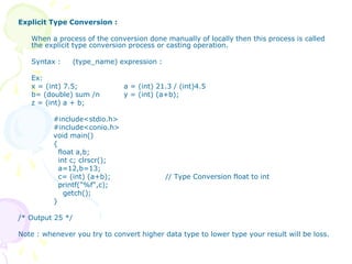Explicit Type Conversion :
When a process of the conversion done manually of locally then this process is called
the explicit type conversion process or casting operation.
Syntax : (type_name) expression :
Ex:
x = (int) 7.5; a = (int) 21.3 / (int)4.5
b= (double) sum /n y = (int) (a+b);
z = (int) a + b;
#include<stdio.h>
#include<conio.h>
void main()
{
float a,b;
int c; clrscr();
a=12,b=13;
c= (int) (a+b); // Type Conversion float to int
printf("%f",c);
getch();
}
/* Output 25 */
Note : whenever you try to convert higher data type to lower type your result will be loss.
 