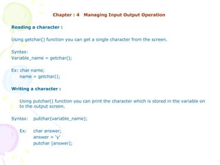 Chapter : 4 Managing Input Output Operation
Reading a character :
Using getchar() function you can get a single character from the screen.
Syntax:
Variable_name = getchar();
Ex: char name;
name = getchar();
Writing a character :
Using putchar() function you can print the character which is stored in the variable on
to the output screen.
Syntax: putchar(variable_name);
Ex: char answer;
answer = ‘y’
putchar (answer);
 