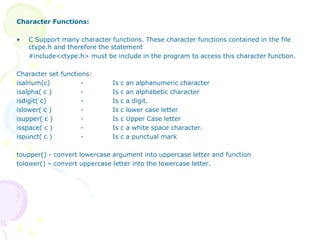 Character Functions:
• C Support many character functions. These character functions contained in the file
ctype.h and therefore the statement
#include<ctype.h> must be include in the program to access this character function.
Character set functions:
isalnum(c) - Is c an alphanumeric character
isalpha( c ) - Is c an alphabetic character
isdigit( c) - Is c a digit.
islower( c ) - Is c lower case letter
isupper( c ) - Is c Upper Case letter
isspace( c ) - Is c a white space character.
ispunct( c ) - Is c a punctual mark
toupper() - convert lowercase argument into uppercase letter and function
tolower() – convert uppercase letter into the lowercase letter.
 