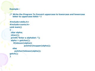 Example :
/* Write the Program To Convert uppercase to lowercase and lowercase
letter to uppercase letter */
#include<stdio.h>
#include<conio.h>
void main()
{
char alpha;
clrscr();
printf("Enter a alphabet :");
alpha = getchar();
if(islower(alpha))
putchar(toupper(alpha));
else
putchar(tolower(alpha));
getch();
}
 