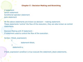 Chapter 5 : Decision Making and Branching
if statement
switch statement
Conditional operator statement
goto statement
All the above statements are known as decision – making statement.
These statements ‘control’ the flow of the execution, they are also known as control
statements.
Decision Making with If statement :
If statement used to control the flow of the execution.
Syntax: if(test_expression)
{
statement-block;
}
statement-x;
If test_expression condition is true execute the statement_block statements.
 