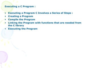 Executing a C Program :
• Executing a Program C Involves a Series of Steps :
• Creating a Program
• Compile the Program
• Linking the Program with functions that are needed from
the C library
• Executing the Program
 