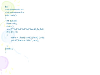 Ex:
#include<stdio.h>
#include<conio.h>
void main()
{
int a,b,c,d;
float ratio;
clrscr();
scanf(“%d %d %d %d”,&a,&b,&c,&d);
if(c-d != 0)
{
ratio = (float) (a+b)/(float) (c-d);
printf(“Ratio = %fn”,ratio);
}
getch();
}
 