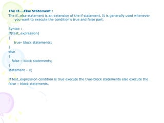 The If….Else Statement :
The if…else statement is an extension of the if statement. It is generally used whenever
you want to execute the condition’s true and false part.
Syntax :
If(test_expression)
{
true- block statements;
}
else
{
false – block statements;
}
statement – x;
If test_expression condition is true execute the true-block statements else execute the
false – block statements.
 