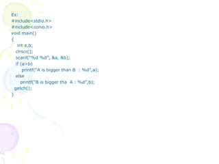Ex:
#include<stdio.h>
#include<conio.h>
void main()
{
int a,b;
clrscr();
scanf(“%d %d”, &a, &b);
if (a>b)
printf(“A is bigger than B : %d”,a);
else
printf(“B is bigger tha A : %d”,b);
getch();
}
 