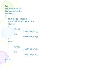 Ex:
#include<stdio.h>
#include<conio.h>
void main()
{
float a,b,c; clrscr();
scanf(“%f %f %f”,&a,&b,&c);
if(a>b)
{
if(a>c)
printf(“%fn”,a);
else
printf(“%fn”,c);
}
else
{
if(c>b)
printf(“%fn”,c);
else
printf(“%fn”,b);
}
getch();
}
 