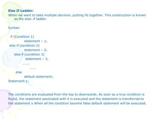 Else If Ladder:
When we want to take multiple decision, putting ifs together. This construction is known
as the else..if ladder.
Syntax:
if (Condition 1)
statement – 1;
else if (condition 2)
statement – 2;
else if (condition 3)
statement – 3;
……..
…….
else
default statement;
Statement x;
The conditions are evaluated from the top to downwards. As soon as a true condition is
found, the statement associated with it is executed and the statement is transferred to
the statement x.When all the condition become false default statement will be executed.
 