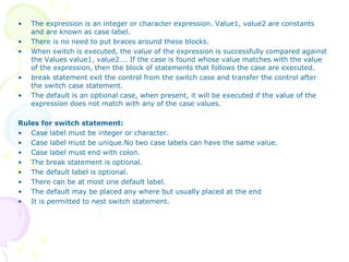 • The expression is an integer or character expression. Value1, value2 are constants
and are known as case label.
• There is no need to put braces around these blocks.
• When switch is executed, the value of the expression is successfully compared against
the Values value1, value2…. If the case is found whose value matches with the value
of the expression, then the block of statements that follows the case are executed.
• break statement exit the control from the switch case and transfer the control after
the switch case statement.
• The default is an optional case, when present, it will be executed if the value of the
expression does not match with any of the case values.
Rules for switch statement:
• Case label must be integer or character.
• Case label must be unique.No two case labels can have the same value.
• Case label must end with colon.
• The break statement is optional.
• The default label is optional.
• There can be at most one default label.
• The default may be placed any where but usually placed at the end
• It is permitted to nest switch statement.
 
