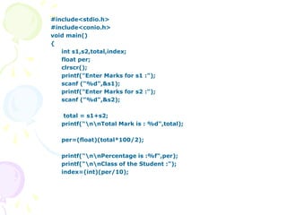 #include<stdio.h>
#include<conio.h>
void main()
{
int s1,s2,total,index;
float per;
clrscr();
printf("Enter Marks for s1 :");
scanf ("%d",&s1);
printf("Enter Marks for s2 :");
scanf ("%d",&s2);
total = s1+s2;
printf("nnTotal Mark is : %d",total);
per=(float)(total*100/2);
printf("nnPercentage is :%f",per);
printf("nnClass of the Student :");
index=(int)(per/10);
 