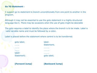 Go TO Statement :
C support go to statement to branch unconditionally from one point to another in the
program.
Although it may not be essential to use the goto statement in a highly structured
language like C. There may be occasions when the use of goto might be desirable
The goto requires a label to identify the place where the branch is to be made. Label is
valid variable name and must be followed by a colon.
Label is placed before the statement where control is to be transferred.
goto label; label:
…….. Statement;
…….. ……….
…….. ……….
label: ……….
Statement; goto label;
[Forword Jump] [Backward Jump]
 