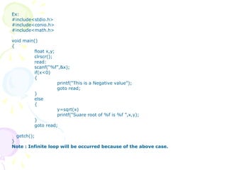 Ex:
#include<stdio.h>
#include<conio.h>
#include<math.h>
void main()
{
float x,y;
clrscr();
read:
scanf(“%f”,&x);
if(x<0)
{
printf(“This is a Negative value”);
goto read;
}
else
{
y=sqrt(x)
printf(“Suare root of %f is %f ”,x,y);
}
goto read;
getch();
}
Note : Infinite loop will be occurred because of the above case.
 