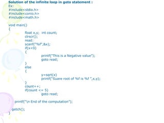 Solution of the infinite loop in goto statement :
Ex:
#include<stdio.h>
#include<conio.h>
#include<math.h>
void main()
{
float x,y; int count;
clrscr();
read:
scanf(“%f”,&x);
if(x<0)
{
printf(“This is a Negative value”);
goto read;
}
else
{
y=sqrt(x)
printf(“Suare root of %f is %f ”,x,y);
}
count++;
if(count <= 5)
goto read;
printf(“n End of the computation”);
getch();
}
 
