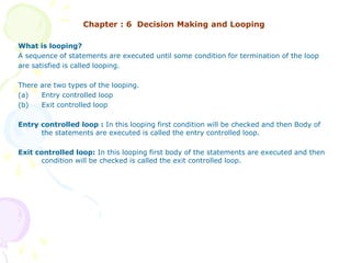 Chapter : 6 Decision Making and Looping
What is looping?
A sequence of statements are executed until some condition for termination of the loop
are satisfied is called looping.
There are two types of the looping.
(a) Entry controlled loop
(b) Exit controlled loop
Entry controlled loop : In this looping first condition will be checked and then Body of
the statements are executed is called the entry controlled loop.
Exit controlled loop: In this looping first body of the statements are executed and then
condition will be checked is called the exit controlled loop.
 