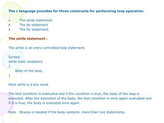 The c language provides for three constructs for performing loop operation.
• The while statement
• The do statement
• The for statement.
The while statement :
The while is an entry controlled loop statement.
Syntax:
while (test condition)
{
Body of the loop;
}
Here while is a key word.
The test condition is evaluated and if the condition is true, the body of the loop is
executed. After the execution of the body, the test condition is once again evaluated and
if it is true, the body is executed once again.
Note : Braces is needed if the body contains more than one statements.
 