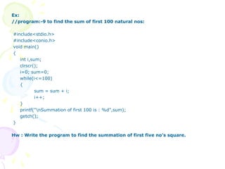 Ex:
//program:-9 to find the sum of first 100 natural nos:
#include<stdio.h>
#include<conio.h>
void main()
{
int i,sum;
clrscr();
i=0; sum=0;
while(i<=100)
{
sum = sum + i;
i++;
}
printf("nSummation of first 100 is : %d",sum);
getch();
}
Hw : Write the program to find the summation of first five no’s square.
 