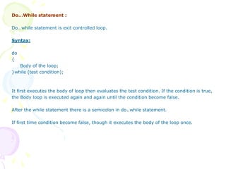 Do…While statement :
Do…while statement is exit controlled loop.
Syntax:
do
{
Body of the loop;
}while (test condition);
It first executes the body of loop then evaluates the test condition. If the condition is true,
the Body loop is executed again and again until the condition become false.
After the while statement there is a semicolon in do..while statement.
If first time condition become false, though it executes the body of the loop once.
 