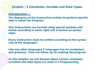 Chapter : 2 Constants, Variable and Data Types
Introduction :-
The Sequence of the Instruction written to perform specific
task is called the Program.
This Instructions are formed using special symbols and
words according to some rigid rule is known as syntax
rules.
Every Instruction must be written according to the syntax
rule of the languages.
Like any other languages C languages has its vocabulary
and grammar. They are follow up for making the program.
In this Chapter we will discuss about various constants,
variables and data types are used in C Programming.
 